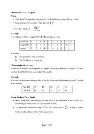 Page 9 of 19
Where actual ranks are given
Steps:
 Take the differences of the two ranks i.e. (R1-R2) and denote these differences by d.
 Square these differences and obtain the total  2
d
 Use the formula
N
N
d
R




3
2
6
1
Example
The ranks given by two judges to 10 individuals are given below.
Individual 1 2 3 4 5 6 7 8 9 10
Judge 1(X) 1 2 7 9 8 6 4 3 10 5
Judge 2 (Y) 7 5 8 10 9 4 1 6 3 2
Calculate
(a) The spearman’s rank correlation.
(b) The Coefficient of correlation
Where ranks are not given
Ranks can be assigned by taking either the highest value as 1 or the lowest value as 1. the same
method should be followed in case of all the variables.
Example
Calculate the Rank correlation coefficient for the following data of marks given to 1st
year B
Com students:
CMS 100 45 47 60 38 50
CAC 100 60 61 58 48 46
Equal Ranks or Tie in Ranks
 Where equal ranks are assigned to some entries, an adjustment in the formula for
calculating the Rank coefficient of correlation is made.
 The adjustment consists of adding  
m
m 
3
12
1 to the value of  2
d where m stands
for the number of items whose ranks are common.
 