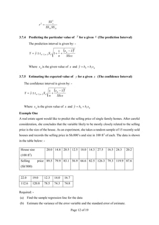 Page 12 of 19
yy
xx SS
SS
SS
r xy
2
2

3.7.4 Predicting the particular value of y for a given x (The prediction Interval)
The prediction interval is given by: -
 
SSxx
x
x
n
S
t
y
Y
g
e
n
2
2
,
2
/
1
1
ˆ




 

Where g
x is the given value of x and g
x
b
b
y 1
0
ˆ 

3.7.5 Estimating the expected value of y for a given x (The confidence Interval)
The confidence interval is given by: -
 
SSxx
x
x
n
S
t
y
Y
g
e
n
2
2
,
2
/
1
ˆ



 

Where g
x is the given value of x and g
x
b
b
y 1
0
ˆ 

Example One
A real estate agent would like to predict the selling price of single family homes. After careful
consideration, she concludes that the variable likely to be mostly closely related to the selling
price is the size of the house. As an experiment, she takes a random sample of 15 recently sold
houses and records the selling price in Sh.000’s and size in 100 ft2
of each. The data is shown
in the table below: -
House size
(100 ft2
)
20.0 14.8 20.5 12.5 18.0 14.3 27.5 16.5 24.3 20.2
Selling price
(Sh’000)
89.5 79.9 83.1 56.9 66.6 82.5 126.3 79.3 119.9 87.6
22.0 19.0 12.3 14.0 16.7
112.6 120.8 78.5 74.3 74.8
Required: -
(a) Find the sample regression line for the data
(b) Estimate the variance of the error variable and the standard error of estimate.
 