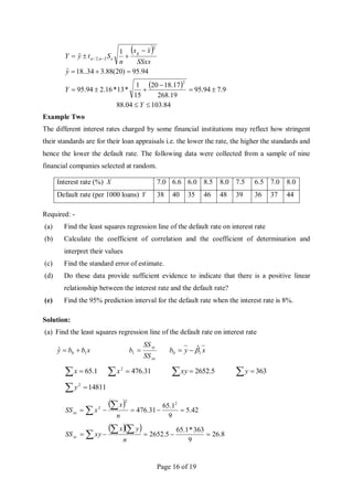 Page 16 of 19
 
 
84
.
103
04
.
88
9
.
7
94
.
95
19
.
268
17
.
18
20
15
1
*
13
*
16
.
2
94
.
95
94
.
95
)
20
(
88
.
3
34
..
18
ˆ
1
ˆ
2
2
2
,
2
/














 
Y
Y
y
SSxx
x
x
n
S
t
y
Y
g
e
n

Example Two
The different interest rates charged by some financial institutions may reflect how stringent
their standards are for their loan appraisals i.e. the lower the rate, the higher the standards and
hence the lower the default rate. The following data were collected from a sample of nine
financial companies selected at random.
Interest rate (%) X 7.0 6.6 6.0 8.5 8.0 7.5 6.5 7.0 8.0
Default rate (per 1000 loans) Y 38 40 35 46 48 39 36 37 44
Required: -
(a) Find the least squares regression line of the default rate on interest rate
(b) Calculate the coefficient of correlation and the coefficient of determination and
interpret their values
(c) Find the standard error of estimate.
(d) Do these data provide sufficient evidence to indicate that there is a positive linear
relationship between the interest rate and the default rate?
(e) Find the 95% prediction interval for the default rate when the interest rate is 8%.
Solution:
(a) Find the least squares regression line of the default rate on interest rate
x
b
b
y 1
0
ˆ 

xx
xy
SS
SS
b 
1 x
y
b 1
0 ̂


  1
.
65
x   31
.
476
2
x   5
.
2652
xy   363
y
 14811
2
y
 
42
.
5
9
1
.
65
31
.
476
2
2
2






 n
x
x
SSxx
  
8
.
26
9
363
*
1
.
65
5
.
2652 






 n
y
x
xy
SSxy
 