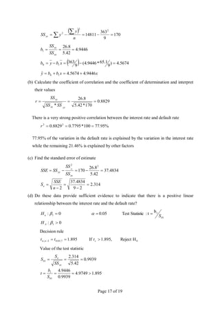 Page 17 of 19
 
170
9
363
14811
2
2
2






 n
y
y
SSyy
9446
.
4
42
.
5
8
.
26
1 


xx
xy
SS
SS
b
  5674
.
4
)
9
1
.
65
*
9446
.
4
(
9
363
1
0 



 x
b
y
b
x
x
b
b
y 9446
.
4
5674
.
4
ˆ 1
0 



(b) Calculate the coefficient of correlation and the coefficient of determination and interpret
their values
8829
.
0
170
*
42
.
5
8
.
26
*



yy
xx
xy
SS
SS
SS
r
There is a very strong positive correlation between the interest rate and default rate
%
95
.
77
100
*
7795
.
0
8829
.
0 2
2



r
77.95% of the variation in the default rate is explained by the variation in the interest rate
while the remaining 21.46% is explained by other factors
(c) Find the standard error of estimate
314
.
2
2
9
4834
.
37
2
4834
.
37
42
.
5
8
.
26
170
2
2










n
SSE
S
SS
SS
SS
SSE
e
xx
yy
xy
(d) Do these data provide sufficient evidence to indicate that there is a positive linear
relationship between the interest rate and the default rate?
0
:
b
t
:
Statistic
Test
0.05
0
:
1
1
1
1







A
b
o
H
S
H
Decision rule
0
7
,
05
.
0
2
, H
Reject
,
895
.
1
If
895
.
1 


 c
n t
t
t
Value of the test statistic
895
.
1
9749
.
4
9939
.
0
9446
.
4
9939
.
0
42
.
5
314
.
2
1
1
1







b
xx
e
b
S
b
t
SS
S
S
 