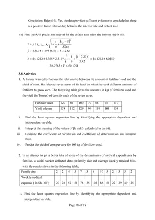 Page 18 of 19
Conclusion: Reject Ho. Yes, the data provides sufficient evidence to conclude that there
is a positive linear relationship between the interest rate and default rate
(e) Find the 95% prediction interval for the default rate when the interest rate is 8%.
 
 
1701
.
50
0783
.
38
0459
.
6
1242
.
44
42
.
5
23
.
7
8
9
1
1
*
314
.
2
*
365
.
2
1242
.
44
1242
.
44
)
8
(
9446
.
4
5674
.
4
ˆ
1
1
ˆ
2
2
2
,
2
/
















 
Y
Y
y
SSxx
x
x
n
S
t
y
Y
g
e
n

3.8 Activities
1. A Farmer wanted to find out the relationship between the amount of fertilizer used and the
yield of corn. He selected seven acres of his land on which he used different amounts of
fertilizer to grow corn. The following table gives the amount (in kg) of fertilizer used and
the yield (in Tonnes) of corn for each of the seven acres.
Fertilizer used 120 80 100 70 88 75 110
Yield of corn 138 112 129 96 119 104 134
i. Find the least squares regression line by identifying the appropriate dependent and
independent variable.
ii. Interpret the meaning of the values of 0 and 1 calculated in part (i).
iii. Compute the coefficient of correlation and coefficient of determination and interpret
them.
iv. Predict the yield of corn per acre for 105 kg of fertilizer used.
2. In an attempt to get a better idea of some of the determinants of medical expenditures by
families, a social worker collected data on family size and average weekly medical bills,
with the results shown in the following table;
Family size 2 2 4 5 7 3 8 10 5 2 3 5 2
Weekly medical
expenses ( in Sh. ’00’) 20 28 52 50 78 35 102 88 51 22 29 49 25
i. Find the least squares regression line by identifying the appropriate dependent and
independent variable.
 