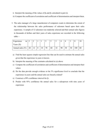 Page 19 of 19
ii. Interpret the meaning of the values of 0 and 1 calculated in part (i).
iii. Compute the coefficient of correlation and coefficient of determination and interpret them.
3. The sales manager of a large manufacturer of computers wants to determine the extent of
the relationship between the sales performance of salesmen based upon their sales
experience. A sample of 12 salesmen was randomly selected and their annual sales figures
in thousands of dollars and their years of sales experience are recorded in the following
table: -
Experience in
Years (X)
2 2 1 1 5 5 3 4 4 3 8 10
Annual sales (Y) 20 12 8 10 70 60 32 90 30 30 100 60
a) Find the least squares simple regression line that can be used to estimate the annual sales
given that the experience in years is known.
b) Interpret the meaning of the constants calculated in (a) above
c) Compute the coefficient of correlation and coefficient of determination and interpret their
values
d) Do the data provide enough evidence at the 5% significance level to conclude that the
experience in years and the annual sales are linearly related?
e) Construct a 99% confidence interval for 1.
f) Predict with 95% confidence the annual sales for a salesperson with nine years of
experience
 