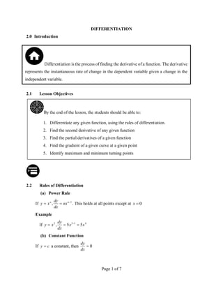 Page 1 of 7
DIFFERENTIATION
2.0 Introduction
2.1 Lesson Objectives
2.2 Rules of Differentiation
(a) Power Rule
If 1
, 

 n
n
nx
dx
dy
x
y . This holds at all points except at 0

x
Example
If 4
1
5
5
5
5
, x
x
dx
dy
x
y 

 
(b) Constant Function
If c
y  a constant, then 0

dx
dy
By the end of the lesson, the students should be able to:
1. Differentiate any given function, using the rules of differentiation.
2. Find the second derivative of any given function
3. Find the partial derivatives of a given function
4. Find the gradient of a given curve at a given point
5. Identify maximum and minimum turning points
Differentiation is the process of finding the derivative of a function. The derivative
represents the instantaneous rate of change in the dependent variable given a change in the
independent variable.
 
