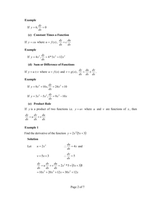 Page 2 of 7
Example
If 0
,
6 

dx
dy
y
(c) Constant Times a Function
If cu
y  where )
(x
f
u  ,
dx
du
c
dx
dy

Example
If 2
2
3
12
3
*
4
,
4 x
x
dx
dy
x
y 


(d) Sum or Difference of Functions
If v
u
y 
 where )
(x
f
u  and )
(x
g
v  ,
dx
dv
dx
du
dx
dy

 .
Example
If 10
24
,
10
8 2
3



 x
dx
dy
x
x
y
If x
x
dx
dy
x
x
y 10
9
,
5
3 2
2
3




(e) Product Rule
If y is a product of two functions i.e. uv
y  where u and v are functions of x , then
dx
du
v
dx
dv
u
dx
dy


Example 1
Find the derivative of the function  
3
5
2 2

 x
x
y
Solution
Let 2
2x
u  x
dx
du
4

 and
3
5 
 x
v 5


dx
dv
 
x
x
x
x
x
x
x
dx
du
v
dx
dv
u
dx
dy
12
30
12
20
10
5
3
5
5
*
2
2
2
2
2










 