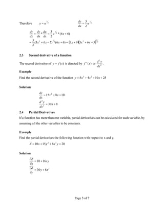 Page 5 of 7
Therefore 2
3
u
y  2
1
2
3
u
du
dy

   2
1
2
2
1
2
2
1
5
6
3
9
9
)
6
6
(
)
5
6
3
(
2
3
)
6
6
(
*
2
3
*











x
x
x
x
x
x
x
u
dx
du
du
dy
dx
dy
2.3 Second derivative of a function
The second derivative of )
(x
f
y  is denoted by )
(
'
' x
f or 2
2
dx
y
d
.
Example
Find the second derivative of the function 25
10
4
5 2
3



 x
x
x
y
Solution
8
30
10
8
15
2
2
2





x
dx
y
d
x
x
dx
dy
2.4 Partial Derivatives
If a function has more than one variable, partial derivatives can be calculated for each variable, by
assuming all the other variables to be constants.
Example
Find the partial derivatives the following function with respect to x and y.
20
8
15
10 2
2



 y
x
y
x
Z
Solution
2
8
30
16
10
x
y
y
Z
xy
x
Z








 