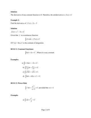 Page 2 of 8
Solution
The derivative of any constant function is 0. Therefore, the antiderivative is C
x
f 
)
(
Example 2:
Find the derivative of 5
2
)
(
' 
 x
x
f
Solution
C
x
x
x
f 

 5
)
( 2
Given that f is a continuous function
 
 C
x
F
dx
x
f )
(
)
(
If F´(x) = f(x), C is the constant of integration.
RULE 1: Constant Functions:
 
 C
kx
kdx , Where k is any constant.
Examples:
a)  


 C
x
dx 2
)
2
( .
b)  
 C
x
dx
2
3
2
3 .
c) C
x
dx 

 2
2 .
d)  

 C
C
x
dx )
0
(
0 .
RULE 2: Power Rule
C
n
x
dx
x
n
n





1
1
provided that 1


n
Examples
a) C
x
xdx 

 2
2
 
