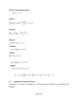 Page 4 of 8
RULE 6: Exponential Function
C
dx x
x


 

RULE 7:
    1
,
1
)
(
)
(
'
.
)
(
1





 n
C
n
x
f
dx
x
f
x
f
n
n
Example
      C
x
dx
x 



 4
3
5
5
3
5
4
3
RULE 8:
     
C
dx
x
f x
f
x
f


 

'
Examples:
(a) Evaluate  dx
x x2
2 
Solution
C
dx
x x
x



2
2
2 

(b) Evaluate  dx
x x3
3
2

Solution
3
3
)
( x
x
f  and 2
9
)
(
' x
x
f 
 dx
x x3
3
2
 = dx
x x3
3
2
9
9

 = dx
x x3
3
2
9
9
1

 = C
dx
x x
x



3
3
3
3
3
9
1


2.3 Application of Integral Calculus
Integration can be used to determine the area between curves and also to solve business and
problems.
 