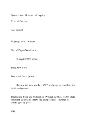 Quantitative Methods of Inquiry
Type of Service
Assignment
Urgency: 6 to 10 hours
No. of Pages/Wordcount
2 page(s)/550 Words
Style APA Style
Destailed Description
Review the data on the HCUP webpage to complete the
topic assignment:
Healthcare Cost and Utilization Project. (2017). HCUP state
inpatient databases (SID) file composition - number of
discharges by year.
URL:
 