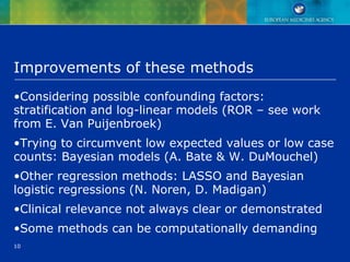 10
Improvements of these methods
•Considering possible confounding factors:
stratification and log-linear models (ROR – see work
from E. Van Puijenbroek)
•Trying to circumvent low expected values or low case
counts: Bayesian models (A. Bate & W. DuMouchel)
•Other regression methods: LASSO and Bayesian
logistic regressions (N. Noren, D. Madigan)
•Clinical relevance not always clear or demonstrated
•Some methods can be computationally demanding
 