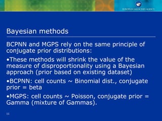 11
Bayesian methods
BCPNN and MGPS rely on the same principle of
conjugate prior distributions:
•These methods will shrink the value of the
measure of disproportionality using a Bayesian
approach (prior based on existing dataset)
•BCPNN: cell counts ~ Binomial dist., conjugate
prior = beta
•MGPS: cell counts ~ Poisson, conjugate prior =
Gamma (mixture of Gammas).
 