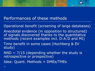 17
Performances of these methods
Operational benefit (screening of large databases)
Anecdotal evidence (in opposition to structured)
of signals discovered thanks to the quantitative
methods (recent examples incl. D:A:D and MI)
Time benefit in some cases (Hochberg & EV
study)
NND ~ 7/15 (depending whether the study is
retrospective or prospective)
Idea: Quant. Methods + DMEs/TMEs
 