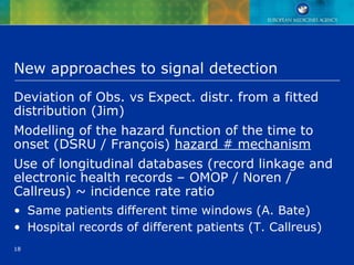 18
New approaches to signal detection
Deviation of Obs. vs Expect. distr. from a fitted
distribution (Jim)
Modelling of the hazard function of the time to
onset (DSRU / François) hazard # mechanism
Use of longitudinal databases (record linkage and
electronic health records – OMOP / Noren /
Callreus) ~ incidence rate ratio
• Same patients different time windows (A. Bate)
• Hospital records of different patients (T. Callreus)
 