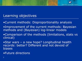 2
Learning objectives
•Current methods: Disproportionality analysis
•Improvement of the current methods: Bayesian
methods and (Bayesian) log-linear models
•Comparison of the methods (limitations, stats vs
clinical)
•Star wars – a new hope? Longitudinal health
records: better? Different and not devoid of
biases
•Future directions
 