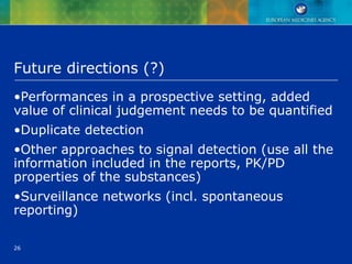 26
Future directions (?)
•Performances in a prospective setting, added
value of clinical judgement needs to be quantified
•Duplicate detection
•Other approaches to signal detection (use all the
information included in the reports, PK/PD
properties of the substances)
•Surveillance networks (incl. spontaneous
reporting)
 