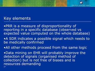 27
Key elements
•PRR is a measure of disproportionality of
reporting in a specific database (observed vs
expected value computed on the whole database)
•A SDR indicates a possible signal which needs to
be medically confirmed
•All other methods proceed from the same logic
•Data mining on EHR will probably improve the
detection of signals (organised method of
collection) but is not free of biases and is
resources demanding
 