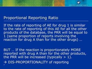 7
Proportional Reporting Ratio
If the rate of reporting of AE for drug 1 is similar
to the rate of reporting of this AE for all the other
products of the database, the PRR will be equal to
1 (same proportion of reports involving the
reaction for drug A than for the other drugs) …
BUT … If the reaction is proportionately MORE
reported with drug A than for the other products,
the PRR will be increased (typically > 1).
 DIS-PROPORTIONALITY of reporting
 