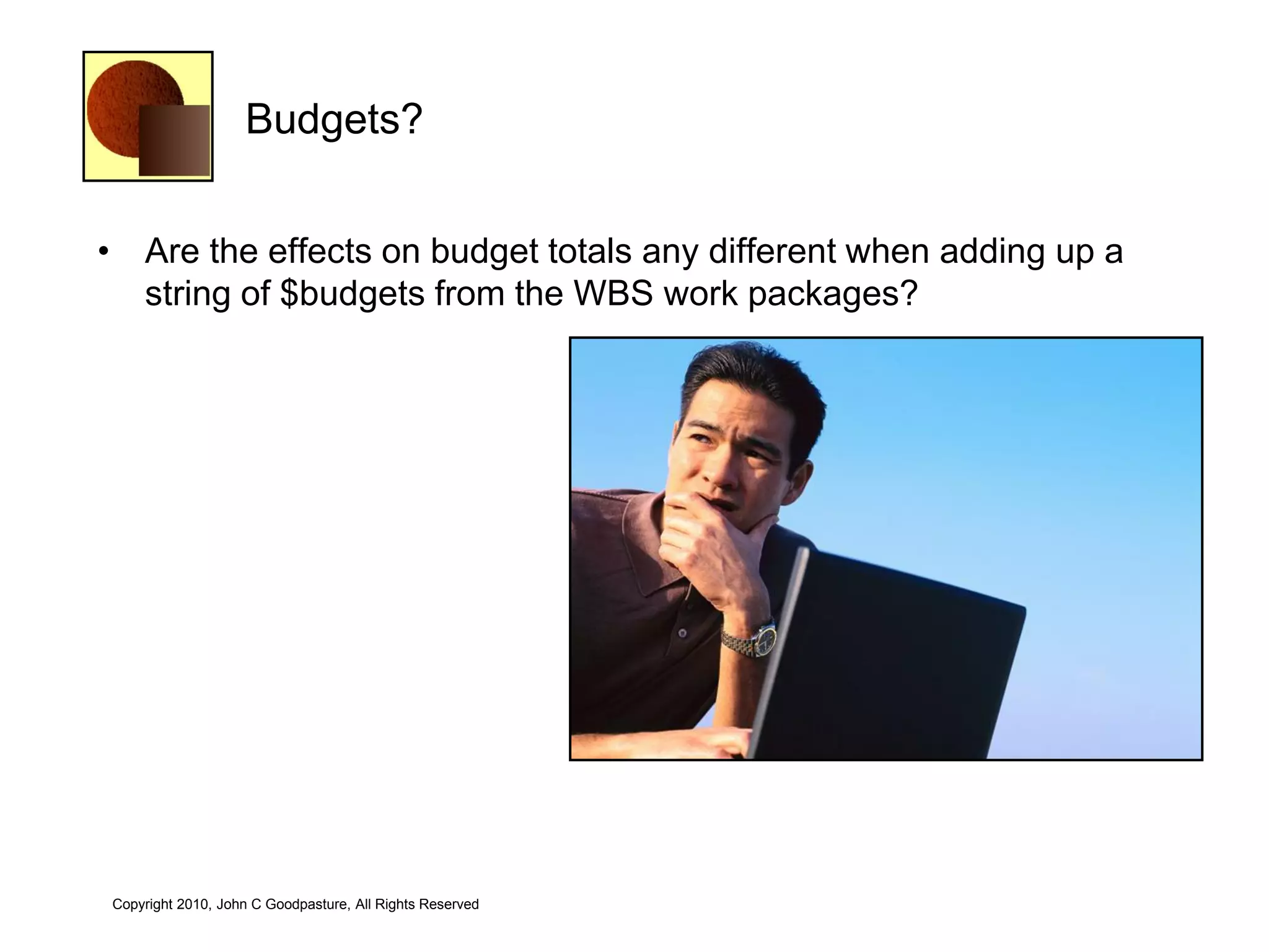 Budgets?


• Are the effects on budget totals any different when adding up a
  string of $budgets from the WBS work packages?




Copyright 2010, John C Goodpasture, All Rights Reserved
 