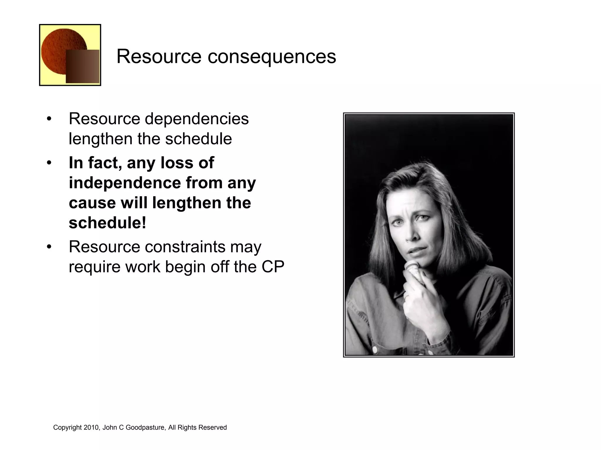 Resource consequences


• Resource dependencies
  lengthen the schedule
• In fact, any loss of
  independence from any
  cause will lengthen the
  schedule!
• Resource constraints may
  require work begin off the CP




Copyright 2010, John C Goodpasture, All Rights Reserved
 