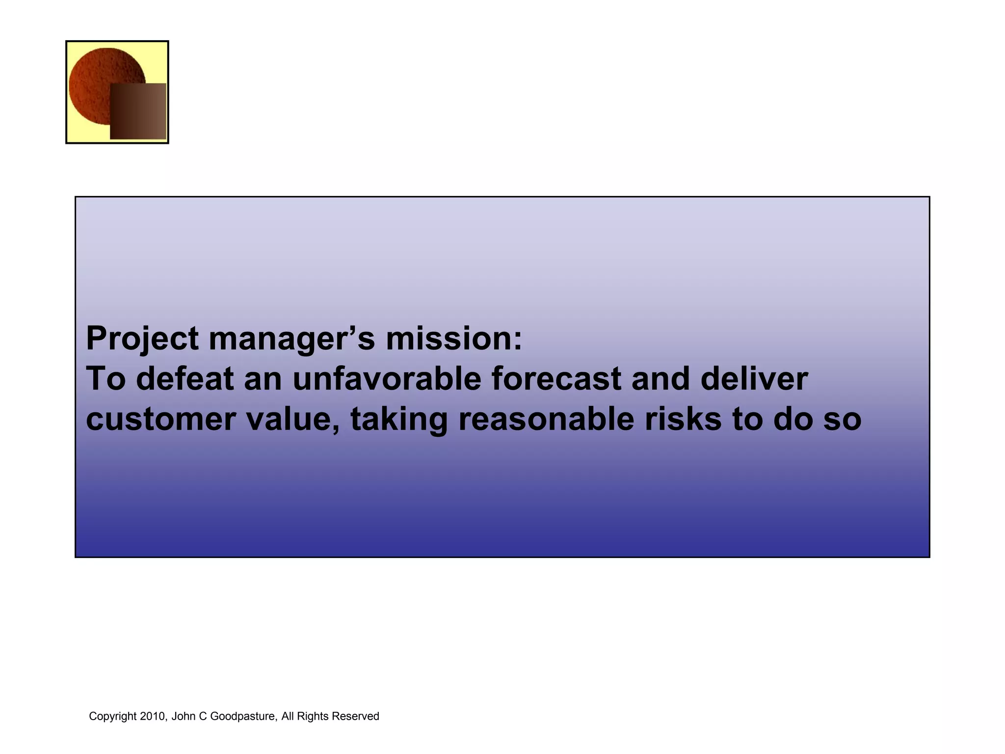 Project manager’s mission:
To defeat an unfavorable forecast and deliver
customer value, taking reasonable risks to do so




Copyright 2010, John C Goodpasture, All Rights Reserved
 