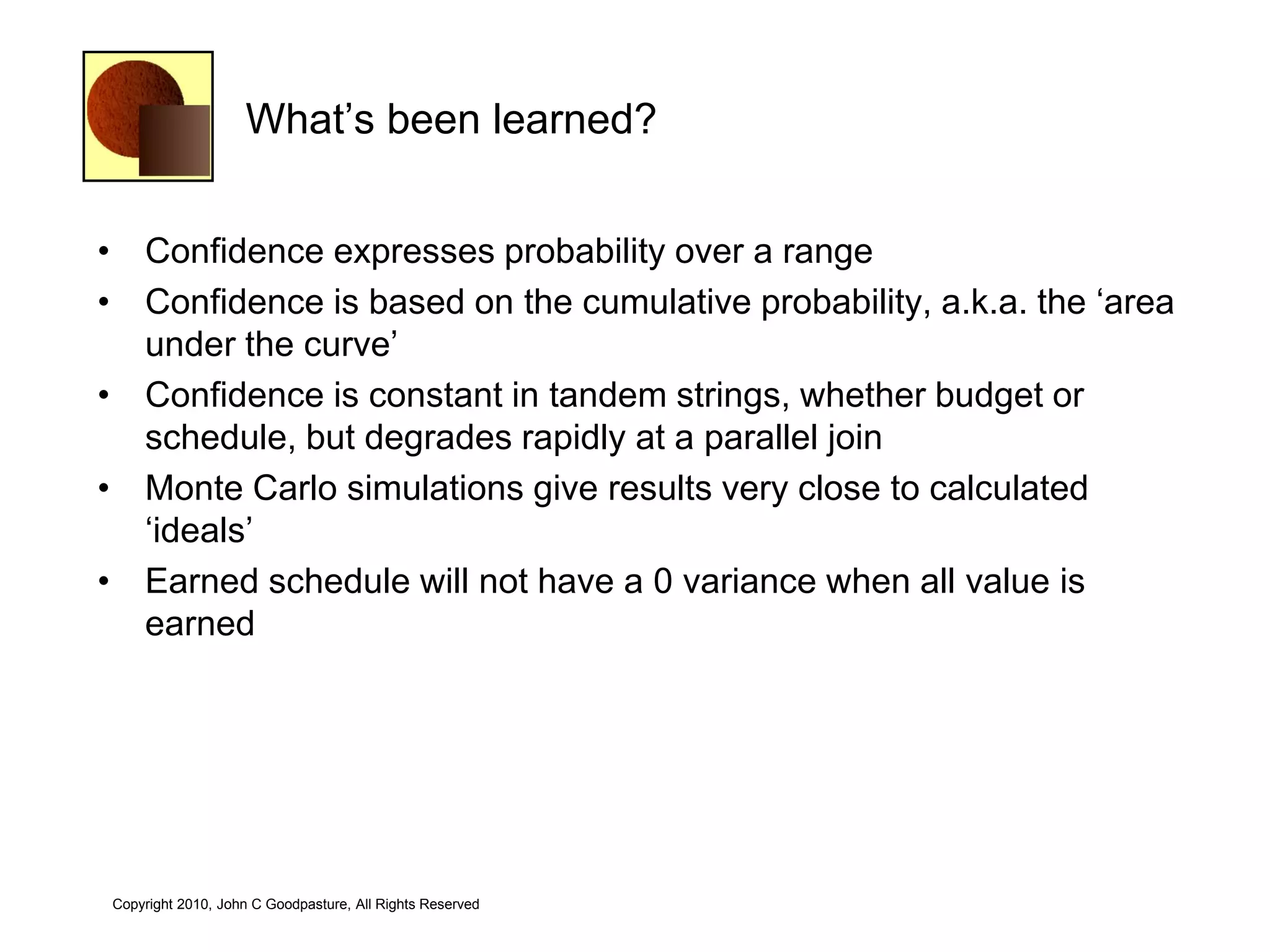 What‘s been learned?


• Confidence expresses probability over a range
• Confidence is based on the cumulative probability, a.k.a. the ‗area
  under the curve‘
• Confidence is constant in tandem strings, whether budget or
  schedule, but degrades rapidly at a parallel join
• Monte Carlo simulations give results very close to calculated
  ‗ideals‘
• Earned schedule will not have a 0 variance when all value is
  earned




Copyright 2010, John C Goodpasture, All Rights Reserved
 
