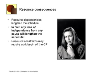 Resource consequences


• Resource dependencies
  lengthen the schedule
• In fact, any loss of
  independence from any
  cause will lengthen the
  schedule!
• Resource constraints may
  require work begin off the CP




Copyright 2010, John C Goodpasture, All Rights Reserved
 