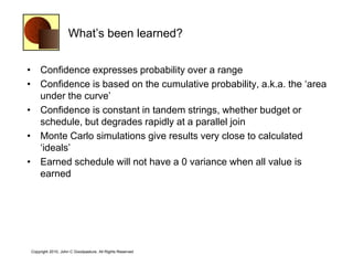 What‘s been learned?


• Confidence expresses probability over a range
• Confidence is based on the cumulative probability, a.k.a. the ‗area
  under the curve‘
• Confidence is constant in tandem strings, whether budget or
  schedule, but degrades rapidly at a parallel join
• Monte Carlo simulations give results very close to calculated
  ‗ideals‘
• Earned schedule will not have a 0 variance when all value is
  earned




Copyright 2010, John C Goodpasture, All Rights Reserved
 