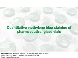 Quantitative methylene blue staining of 
pharmaceutical glass vials 
Matthew M. Hall, Associate Professor of Biomaterials & Glass Science 
Kazuo Inamori School of Engineering at Alfred University 
E-mail: hallmm@alfred.edu 
 