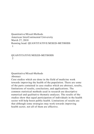 Quantitative/Mixed-Methods
American InterContinental University
March 27, 2018
Running head: QUANTITATIVE/MIXED-METHODS
1
QUANTITATIVE/MIXED-METHODS
2
Quantitative/Mixed-Methods
Abstract
Case studies which are done in the field of medicine work
towards improving the health of the population. There are some
of the parts contained in case studies which are abstract, results,
limitations of results, conclusions, and applications. The
common statistical methods used in research are descriptive
numerical and qualitative thematic analyses. The results of the
studies show that equal participation of individuals in the health
sector will help boost public health. Limitations of results are
that although some strategies may work towards improving
health sector, not all of them are effective.
 