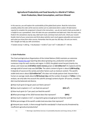 2 | T. Menninger, Quantitative Exercises in Sustainability Education and Energy Literacy, © 2013
Agricultural Productivity and Food Security in a World of 7 billion
In this exercise, you will explore the sustainability of the global food system. Read the instructions
carefully, follow the order of the exercise and be sure to understand what is asked. All information
required to complete the assignment is found in the instructions – you do not need to look up any data. It
is helpful to use a spreadsheet. Enter the data into your spreadsheet and label each. Note the exact units.
Perform the calculations step by step, label each result, and keep track of all units. Check your results!
Double check all your conversions and think about whether each result appears plausible and consistent
with what you know from other sources. Remember that the year has 365 days. All units are metric.
Hint: Google can help you with conversions.
1T [metric tonne] =1,000 kg, 1 Ha [hectare] = 10,000 m
2
and 1 km
2
=1,000,000 m
2
= 100 Ha.
1. Grain Production
The Food and Agriculture Organization of the United Nations (FAO) maintains an extensive
database (faostat.fao.org) reporting data about growing area, production and yields for
numerous crops for each country and region. In 2010, the global cereal harvest (mainly rice,
wheat, and maize) was 2.43 billion metric tonnes grown on 6.8 million km2
of cropland and the
average yield of cereal crops was 3.6 T/Ha. The caloric content of grain is about 3,200 kcal/kg.
It depends of course on the variety and other factors such as moisture content. The world’s
arable land area is about 13.8 million km2
; this does not include pasture land. Assume that a
human on average needs about 2,700 kcal per day and the number of people is 7 billion. In this
analysis, we only take into account the calorific (energy) content of grain. Of course, a healthy
diet must be balanced and diverse.
a) How much grain (in kg per year) can feed a person?
b) How much cropland, in m2
, can feed one person?
c) How much grain (in T per year) can feed the world?
d) What percentage of the 2010 harvest does that represent?
e) How much cropland, in km2
, is required to grow enough grain to feed the world?
f) What percentage of the world’s arable land area does that represent?
g) Interpret your results. Is there enough food for everybody? Is food security threatened by
insufficient agricultural productivity?
 