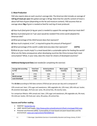 3 | T. Menninger, Quantitative Exercises in Sustainability Education and Energy Literacy, © 2013
2. Meat Production
FAO also reports data on each country’s average diet. The American diet includes an average of
124 kg of meat per year (the global average is 40 kg). Note that the calorific content of meat is
about half that of grain (depending on the fat and moisture content). FAO assumes that on
average about 3kg of grain is needed as feed for each kg of meat produced.
a) How much feed grain (in kg per year) is needed to support the average American meat diet?
b) How much feed grain (in T per year) would be needed if the entire world adopted the
American diet?
c) What percentage of the 2010 harvest does that represent?
d) How much cropland, in km2
, is required to grow this amount of feed grain?
e) What percentage of the world’s arable land area does that represent?
f) What do your results imply? Is a meat-based diet a sustainable option for feeding the world?
What are the likely consequences when developing countries like China increase their meat
consumption? What, in your view, does this mean for citizens of developed countries?
Additional Background Data (not needed for completing the exercise)
Average diet according
to FAO
Total food
kcal/day
Animal products
kcal/day
Meat supply
kcal/day
Meat supply
kg/year
US 3750 1030 450 124
World average 2800 481 218 40
Least developed
countries
2160 146 59 11.3
The US diet according to FAO data contains 3750 kcal per person per day and is composed of
22% cereals excl. beer, 17% sugar and sweeteners, 18% vegetable oils, 12% meat, 10% milk excl. butter,
4% alcoholic beverages, 3% fruits excl. wine, 3% animal fats, 3% starchy roots.
For comparison Mexico: 44% cereals excl. beer, 15% sugar and sweeteners, 8% vegetable oils, 9% meat,
5% milk excl. butter, 4% fruits excl. wine, 4% pulses, 2% animal fats.
Sources and further reading
 FAOSTAT: faostat.fao.org
 UNEP: World Food Supply, http://www.grida.no/publications/rr/food-crisis/page/3562.aspx
 Pimentel and Pimentel (2003). Sustainability of meat-based and plant-based diets and the
environment. www.ajcn.org/content/78/3/660S.full
 