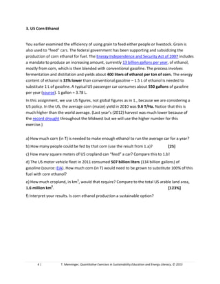 4 | T. Menninger, Quantitative Exercises in Sustainability Education and Energy Literacy, © 2013
3. US Corn Ethanol
You earlier examined the efficiency of using grain to feed either people or livestock. Grain is
also used to “feed” cars. The federal government has been supporting and subsidizing the
production of corn ethanol for fuel. The Energy Independence and Security Act of 2007 includes
a mandate to produce an increasing amount, currently 13 billion gallons per year, of ethanol,
mostly from corn, which is then blended with conventional gasoline. The process involves
fermentation and distillation and yields about 400 liters of ethanol per ton of corn. The energy
content of ethanol is 33% lower than conventional gasoline – 1.5 L of ethanol is needed to
substitute 1 L of gasoline. A typical US passenger car consumes about 550 gallons of gasoline
per year (source). 1 gallon = 3.78 L.
In the US, the average corn (maize) yield in 2010 was 9.6 T/Ha (notice that this is much higher
than the world average). This year’s harvest will be much lower because of the record drought
throughout the Midwest but we will use the higher number for this exercise.
a) How much corn (in T) is needed to make enough ethanol to run the average car for a year?
b) How many people could be fed by that corn (use the result from 1.a assignment 3)?
c) How many square meters of US cropland can “feed” a car? Compare this to 1.b assignment 3!
d) The US motor vehicle fleet in 2011 consumed 507 billion liters (134 billion gallons) of
gasoline (source: EIA). How much corn (in T) would need to be grown to substitute 100% of this
fuel with corn ethanol?
e) How much cropland, in km2
, would that require? Compare to the total US arable land area,
1.6 million km2
.
f) Interpret your results. Is corn ethanol production a sustainable option?
4. Agricultural Conversion of Solar Energy
Agriculture is a process of capturing, via photosynthesis, and storing solar energy in a form
useful to humans. We can therefore analyze agricultural productivity in energetic terms: how
efficient are crops in capturing and storing solar radiation?
Average insolation (the amount of solar energy reaching the surface of the earth) in the United
States is about 200 W/m2
. This amounts to 1750 kWh per year per square meter (remember
that W [Watt] is a unit of power, that is energy flow over time; kWh [kilowatt-hour] is a unit of
physical energy; the year has 8,760 hours). Assume that the caloric content of corn is about
3,200 kcal/kg. Ethanol energy content is 6.5 kWh/L and 1 kcal = 0.001163 kWh.
 