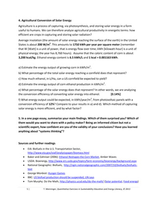 5 | T. Menninger, Quantitative Exercises in Sustainability Education and Energy Literacy, © 2013
a) Estimate the energy output of growing corn in kWh/m2
.
b) What percentage of the total solar energy reaching a cornfield does that represent?
c) How much ethanol, in L/Ha, can a US cornfield be expected to yield?
d) Estimate the energy output of corn ethanol production in kWh/m2
.
e) What percentage of the solar energy does that represent? In other words, we are analyzing
the conversion efficiency of converting solar energy into ethanol.
f) What energy output could be expected, in kWh/year/m2
, from photovoltaic panels with a
conversion efficiency of 12%? Compare to your results in a) and d). Which method of capturing
solar energy is more efficient, and by what factor?
5. In a one page essay, summarize your main findings. Which of them surprised you? Which of
them would you want to share with a policy maker? Being an informed citizen but not a
scientific expert, how confident are you of the validity of your conclusions? Have you learned
anything about “systems thinking”?
Sources and further readings
 EIA: Biofuels in the U.S. Transportation Sector,
http://www.eia.gov/oiaf/analysispaper/biomass.html
 Baker and Zahniser (2006): Ethanol Reshapes the Corn Market, Amber Waves
 USDA: Bioenergy, http://www.ers.usda.gov/topics/farm-economy/bioenergy/background.aspx
 National Geographic: Biofuels, http://ngm.nationalgeographic.com/2007/10/biofuels/biofuels-
text
 George Monbiot: Hunger Games
 BBC: US biofuel production should be suspended, UN says
 Tom Murphy: Do the Math, http://physics.ucsd.edu/do-the-math/ (Solar potential, Food energy)
 