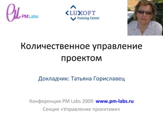 Количественное управление проектом Конференция  PM Labs 2009 :  www.pm-labs.ru Секция «Управление проектами» Докладчик: Татьяна Гориславец 