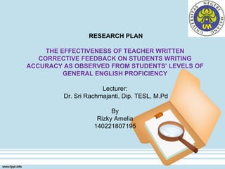 RESEARCH PLAN
THE EFFECTIVENESS OF TEACHER WRITTEN
CORRECTIVE FEEDBACK ON STUDENTS WRITING
ACCURACY AS OBSERVED FROM STUDENTS’ LEVELS OF
GENERAL ENGLISH PROFICIENCY
Lecturer:
Dr. Sri Rachmajanti, Dip. TESL, M.Pd
By
Rizky Amelia
140221807195
 