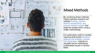Mixed Methods
12
Creswell, J. W., & Plano Clark, V. L. (2017). Designing and Conducting Mixed Methods Research/ https://researcher.life/blog/article/choose-research-methodology
By combining these methods,
mixed methods research can
validate findings, explore
diverse perspectives, and
uncover deeper insights that
might be missed when using a
single methodology.
It is particularly useful in studies
requiring both broad statistical
analysis and detailed, context-
rich exploration, making it a
versatile tool for addressing
multifaceted issues in various
fields.
 