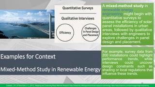 Examples for Context
Mixed-Method Study in Renewable Energy
15
Creswell, J. W., & Plano Clark, V. L. (2017). Designing and Conducting Mixed Methods Research/ https://researcher.life/blog/article/choose-research-methodology, https://www.britannica.com/technology/bridge-engineering
A mixed-method study in
renewable energy
engineering might begin with
quantitative surveys to
assess the efficiency of solar
panel installations in urban
areas, followed by qualitative
interviews with engineers to
explore challenges in panel
design and placement.
For example, survey data from
200 installations could highlight
performance trends, while
interviews could uncover
design constraints such as
shading or local regulations that
influence these trends.
 