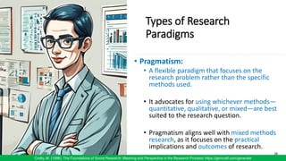 Types of Research
Paradigms
• Pragmatism:
• A flexible paradigm that focuses on the
research problem rather than the specific
methods used.
• It advocates for using whichever methods—
quantitative, qualitative, or mixed—are best
suited to the research question.
• Pragmatism aligns well with mixed methods
research, as it focuses on the practical
implications and outcomes of research.
26
Crotty, M. (1998). The Foundations of Social Research: Meaning and Perspective in the Research Process/ https://gencraft.com/generate
 