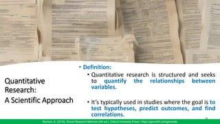 Quantitative
Research:
A Scientific Approach
• Definition:
• Quantitative research is structured and seeks
to quantify the relationships between
variables.
• It’s typically used in studies where the goal is to
test hypotheses, predict outcomes, and find
correlations. 36
Bryman, A. (2016). Social Research Methods (5th ed.). Oxford University Press / https://gencraft.com/generate
 