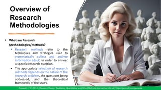 Overview of
Research
Methodologies
4
Creswell, J. W. (2014). Research Design: Qualitative, Quantitative, and Mixed Methods Approaches (4th ed.)/ https://gencraft.com/generate
▪ What are Research
Methodologies/Methods?
▪ Research methods refer to the
techniques and strategies used to
systematically collect and analyze
information (data) in order to answer
a specific research question.
▪ The appropriate selection of research
methods depends on the nature of the
research problem, the questions being
addressed, and the theoretical
framework of the study.
 