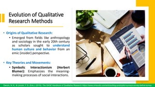 Evolution of Qualitative
Research Methods
• Origins of Qualitative Research:
• Emerged from fields like anthropology
and sociology in the early 20th century
as scholars sought to understand
human culture and behavior from an
emic (insider) perspective.
• Key Theories and Movements:
• Symbolic Interactionism (Herbert
Blumer): Emphasizes the meaning-
making processes of social interactions.
47
Denzin, N. K., & Lincoln, Y. S. (Eds.). (2018). The SAGE Handbook of Qualitative Research /https://www.oriresults.com/articles/blog-posts/pilot-surveys-survey-before-survey
47
 