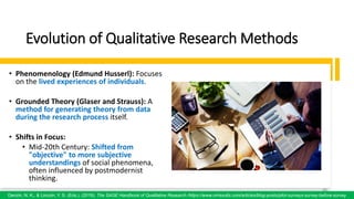 Evolution of Qualitative Research Methods
• Phenomenology (Edmund Husserl): Focuses
on the lived experiences of individuals.
• Grounded Theory (Glaser and Strauss): A
method for generating theory from data
during the research process itself.
• Shifts in Focus:
• Mid-20th Century: Shifted from
"objective" to more subjective
understandings of social phenomena,
often influenced by postmodernist
thinking.
48
Denzin, N. K., & Lincoln, Y. S. (Eds.). (2018). The SAGE Handbook of Qualitative Research /https://www.oriresults.com/articles/blog-posts/pilot-surveys-survey-before-survey
48
 
