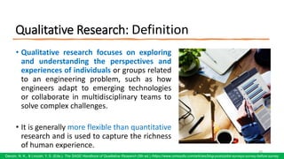 Qualitative Research: Definition
• Qualitative research focuses on exploring
and understanding the perspectives and
experiences of individuals or groups related
to an engineering problem, such as how
engineers adapt to emerging technologies
or collaborate in multidisciplinary teams to
solve complex challenges.
• It is generally more flexible than quantitative
research and is used to capture the richness
of human experience.
49
Denzin, N. K., & Lincoln, Y. S. (Eds.). The SAGE Handbook of Qualitative Research (5th ed.) /https://www.oriresults.com/articles/blog-posts/pilot-surveys-survey-before-survey
 