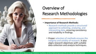 Overview of
Research Methodologies
• Importance of Research Methods:
• Research methods provide a structured
approach to collecting, analyzing, and
interpreting data, ensuring consistency
and reliability in findings.
• Proper selection of methods ensures the
integrity and validity of research. It also
aligns research objectives with suitable
data collection and analysis techniques.
5
Creswell, J. W. (2014). Research Design: Qualitative, Quantitative, and Mixed Methods Approaches (4th ed.)/ https://gencraft.com/generate
 
