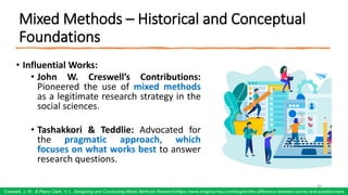 Mixed Methods – Historical and Conceptual
Foundations
• Influential Works:
• John W. Creswell’s Contributions:
Pioneered the use of mixed methods
as a legitimate research strategy in the
social sciences.
• Tashakkori & Teddlie: Advocated for
the pragmatic approach, which
focuses on what works best to answer
research questions.
60
Creswell, J. W., & Plano Clark, V. L. Designing and Conducting Mixed Methods Research/https://www.dragnsurvey.com/blog/en/the-difference-between-survey-and-questionnaire
 