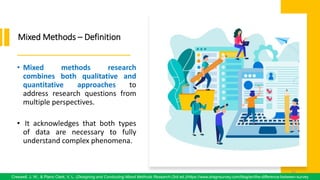 Mixed Methods – Definition
• Mixed methods research
combines both qualitative and
quantitative approaches to
address research questions from
multiple perspectives.
• It acknowledges that both types
of data are necessary to fully
understand complex phenomena.
61
Creswell, J. W., & Plano Clark, V. L. (Designing and Conducting Mixed Methods Research (3rd ed.)/https://www.dragnsurvey.com/blog/en/the-difference-between-survey
61
 