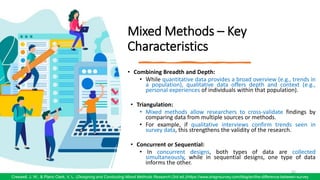 Mixed Methods – Key
Characteristics
• Combining Breadth and Depth:
• While quantitative data provides a broad overview (e.g., trends in
a population), qualitative data offers depth and context (e.g.,
personal experiences of individuals within that population).
• Triangulation:
• Mixed methods allow researchers to cross-validate findings by
comparing data from multiple sources or methods.
• For example, if qualitative interviews confirm trends seen in
survey data, this strengthens the validity of the research.
• Concurrent or Sequential:
• In concurrent designs, both types of data are collected
simultaneously, while in sequential designs, one type of data
informs the other.
62
Creswell, J. W., & Plano Clark, V. L. (Designing and Conducting Mixed Methods Research (3rd ed.)/https://www.dragnsurvey.com/blog/en/the-difference-between-survey
 