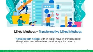 68
Creswell, J. W., & Plano Clark, V. L. (Designing and Conducting Mixed Methods Research (3rd ed.)/https://www.dragnsurvey.com/blog/en/the-difference-between-survey
Mixed Methods – Transformative Mixed Methods
• Combines both methods with an explicit focus on promoting social
change, often used in feminist or participatory action research.
 