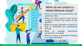 When do we conduct a
Mixed Methods Study?
• When we have both quantitative and
qualitative data.
• When one data resource may not be
enough to explain the answer of the
question.
• When we want qualitative research to
help in explaining the quantitative
findings.
• Want to provide alternative
perspectives in a study.
• When we want to generalize findings
to a large population.
69
Creswell, J. W., & Plano Clark, V. L. (Designing and Conducting Mixed Methods Research (3rd ed.)/https://www.dragnsurvey.com/blog/en/the-difference-between-survey
69
 