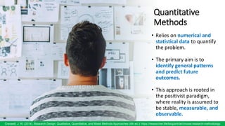 Quantitative
Methods
• Relies on numerical and
statistical data to quantify
the problem.
• The primary aim is to
identify general patterns
and predict future
outcomes.
• This approach is rooted in
the positivist paradigm,
where reality is assumed to
be stable, measurable, and
observable.
7
Creswell, J. W. (2014). Research Design: Qualitative, Quantitative, and Mixed Methods Approaches (4th ed.)/ https://researcher.life/blog/article/choose-research-methodology
 