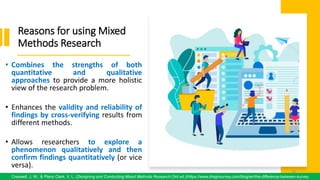 Reasons for using Mixed
Methods Research
• Combines the strengths of both
quantitative and qualitative
approaches to provide a more holistic
view of the research problem.
• Enhances the validity and reliability of
findings by cross-verifying results from
different methods.
• Allows researchers to explore a
phenomenon qualitatively and then
confirm findings quantitatively (or vice
versa).
70
Creswell, J. W., & Plano Clark, V. L. (Designing and Conducting Mixed Methods Research (3rd ed.)/https://www.dragnsurvey.com/blog/en/the-difference-between-survey
70
 